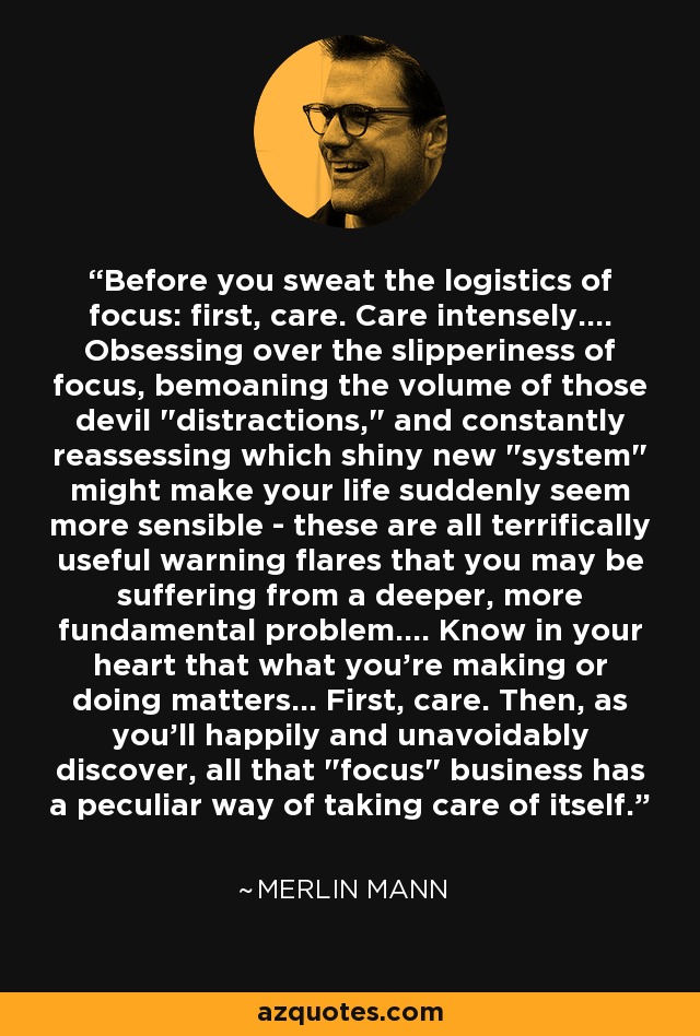 Before you sweat the logistics of focus: ﬁrst, care. Care intensely.... Obsessing over the slipperiness of focus, bemoaning the volume of those devil 