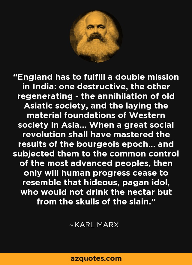 England has to fulfill a double mission in India: one destructive, the other regenerating - the annihilation of old Asiatic society, and the laying the material foundations of Western society in Asia... When a great social revolution shall have mastered the results of the bourgeois epoch... and subjected them to the common control of the most advanced peoples, then only will human progress cease to resemble that hideous, pagan idol, who would not drink the nectar but from the skulls of the slain. - Karl Marx