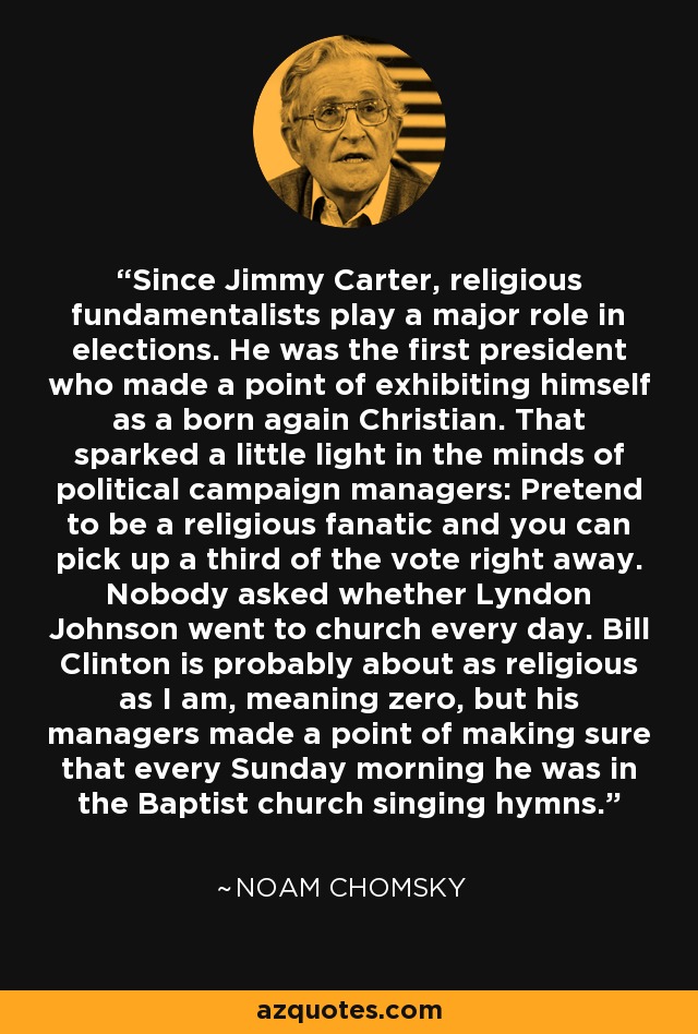 Since Jimmy Carter, religious fundamentalists play a major role in elections. He was the first president who made a point of exhibiting himself as a born again Christian. That sparked a little light in the minds of political campaign managers: Pretend to be a religious fanatic and you can pick up a third of the vote right away. Nobody asked whether Lyndon Johnson went to church every day. Bill Clinton is probably about as religious as I am, meaning zero, but his managers made a point of making sure that every Sunday morning he was in the Baptist church singing hymns. - Noam Chomsky