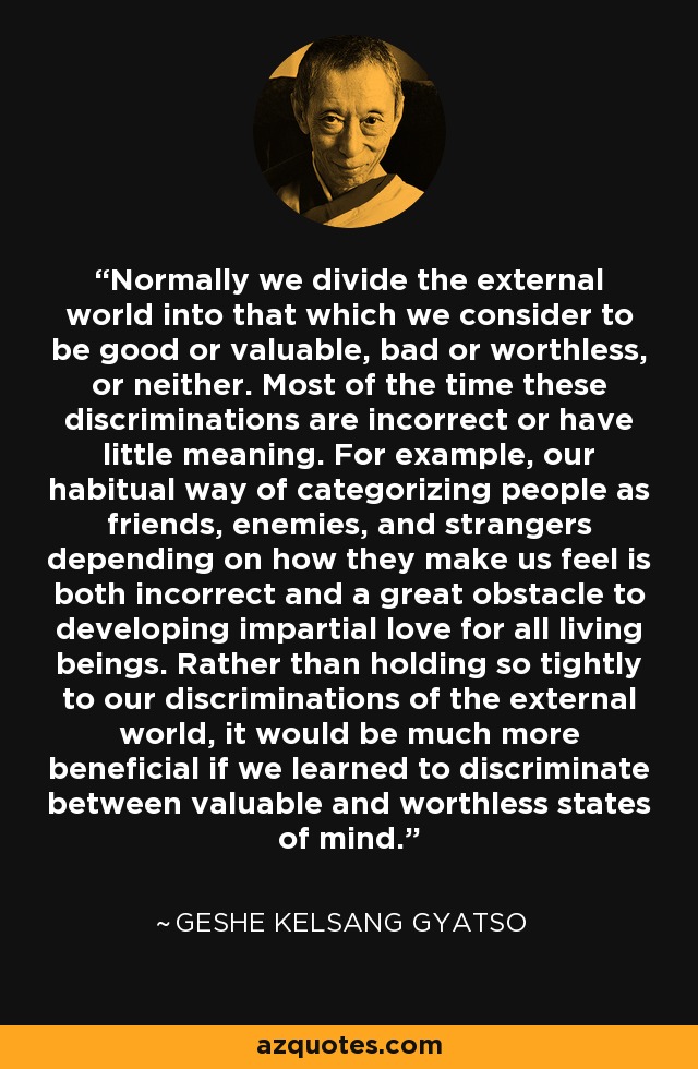 Normally we divide the external world into that which we consider to be good or valuable, bad or worthless, or neither. Most of the time these discriminations are incorrect or have little meaning. For example, our habitual way of categorizing people as friends, enemies, and strangers depending on how they make us feel is both incorrect and a great obstacle to developing impartial love for all living beings. Rather than holding so tightly to our discriminations of the external world, it would be much more beneficial if we learned to discriminate between valuable and worthless states of mind. - Geshe Kelsang Gyatso