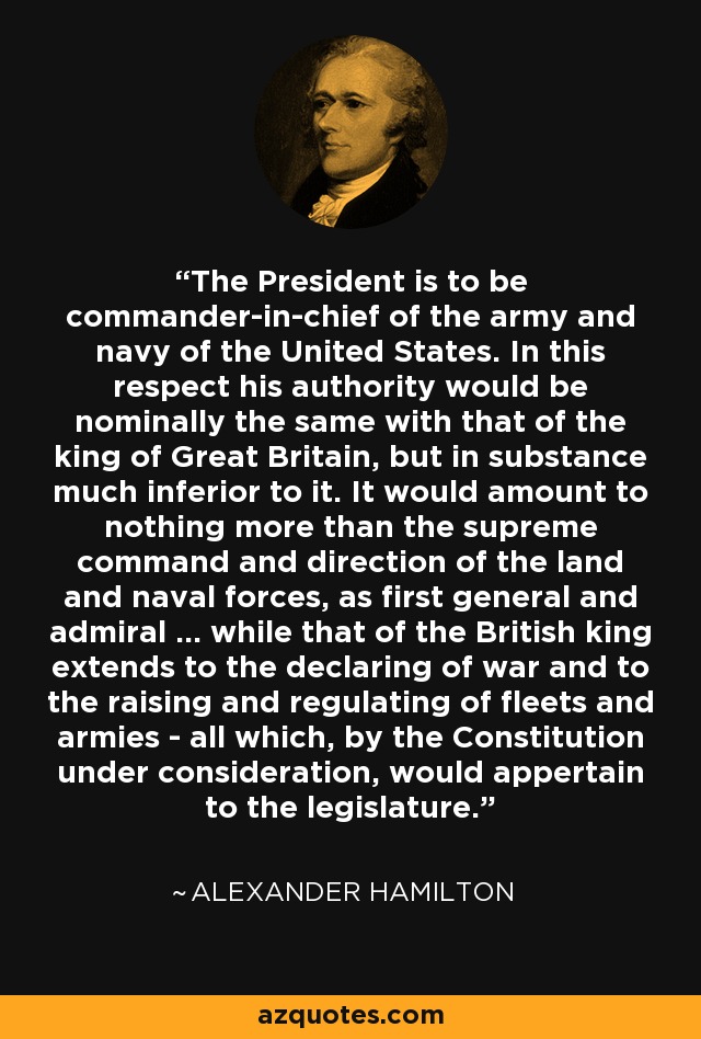 The President is to be commander-in-chief of the army and navy of the United States. In this respect his authority would be nominally the same with that of the king of Great Britain, but in substance much inferior to it. It would amount to nothing more than the supreme command and direction of the land and naval forces, as first general and admiral ... while that of the British king extends to the declaring of war and to the raising and regulating of fleets and armies - all which, by the Constitution under consideration, would appertain to the legislature. - Alexander Hamilton