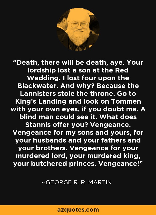 Death, there will be death, aye. Your lordship lost a son at the Red Wedding. I lost four upon the Blackwater. And why? Because the Lannisters stole the throne. Go to King’s Landing and look on Tommen with your own eyes, if you doubt me. A blind man could see it. What does Stannis offer you? Vengeance. Vengeance for my sons and yours, for your husbands and your fathers and your brothers. Vengeance for your murdered lord, your murdered king, your butchered princes. Vengeance! - George R. R. Martin