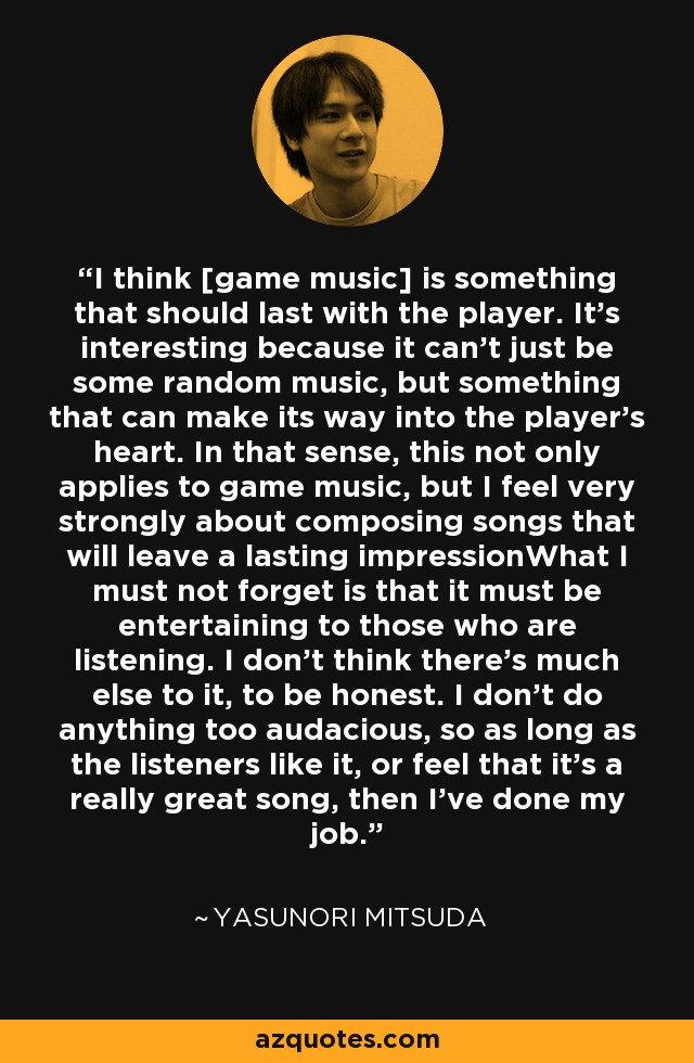 I think [game music] is something that should last with the player. It's interesting because it can't just be some random music, but something that can make its way into the player's heart. In that sense, this not only applies to game music, but I feel very strongly about composing songs that will leave a lasting impressionWhat I must not forget is that it must be entertaining to those who are listening. I don't think there's much else to it, to be honest. I don't do anything too audacious, so as long as the listeners like it, or feel that it's a really great song, then I've done my job. - Yasunori Mitsuda