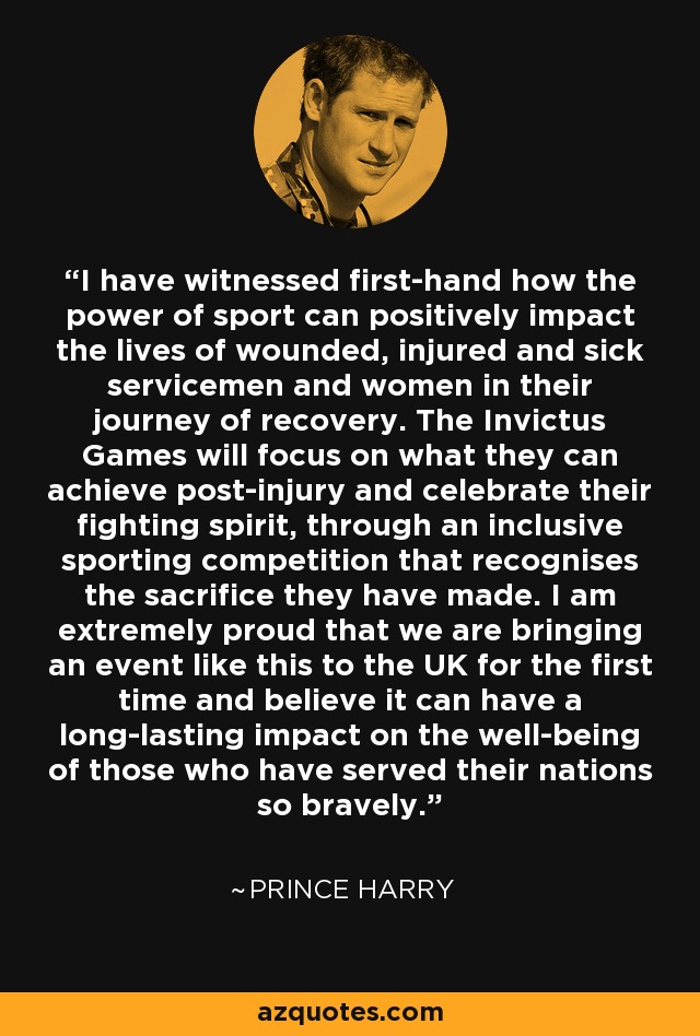 I have witnessed first-hand how the power of sport can positively impact the lives of wounded, injured and sick servicemen and women in their journey of recovery. The Invictus Games will focus on what they can achieve post-injury and celebrate their fighting spirit, through an inclusive sporting competition that recognises the sacrifice they have made. I am extremely proud that we are bringing an event like this to the UK for the first time and believe it can have a long-lasting impact on the well-being of those who have served their nations so bravely. - Prince Harry