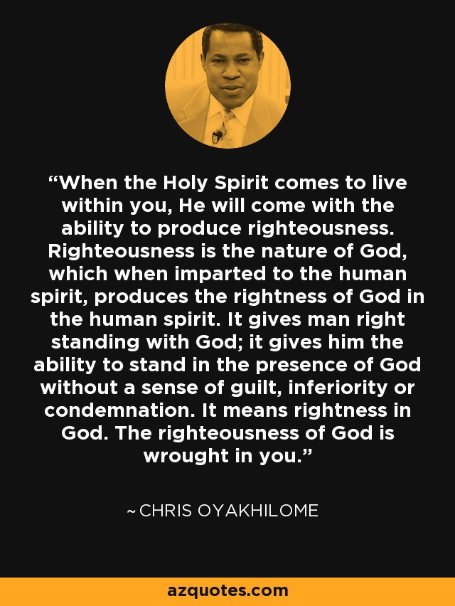 When the Holy Spirit comes to live within you, He will come with the ability to produce righteousness. Righteousness is the nature of God, which when imparted to the human spirit, produces the rightness of God in the human spirit. It gives man right standing with God; it gives him the ability to stand in the presence of God without a sense of guilt, inferiority or condemnation. It means rightness in God. The righteousness of God is wrought in you. - Chris Oyakhilome
