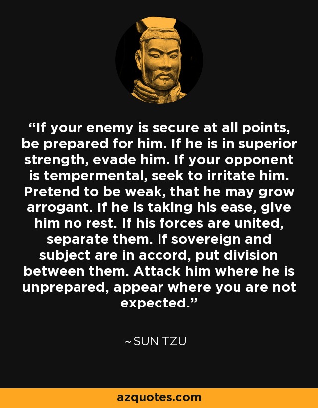 If your enemy is secure at all points, be prepared for him. If he is in superior strength, evade him. If your opponent is tempermental, seek to irritate him. Pretend to be weak, that he may grow arrogant. If he is taking his ease, give him no rest. If his forces are united, separate them. If sovereign and subject are in accord, put division between them. Attack him where he is unprepared, appear where you are not expected. - Sun Tzu