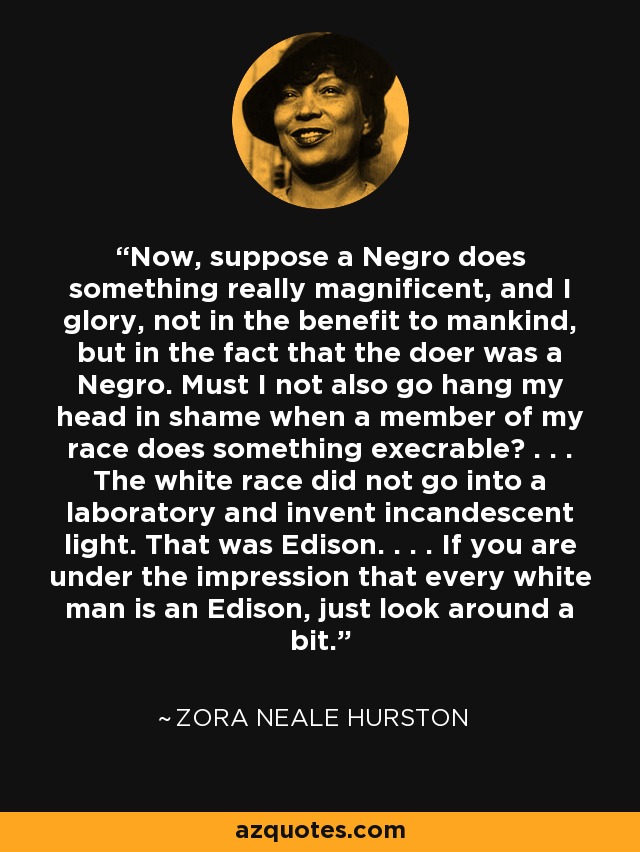 Now, suppose a Negro does something really magnificent, and I glory, not in the benefit to mankind, but in the fact that the doer was a Negro. Must I not also go hang my head in shame when a member of my race does something execrable? . . . The white race did not go into a laboratory and invent incandescent light. That was Edison. . . . If you are under the impression that every white man is an Edison, just look around a bit. - Zora Neale Hurston