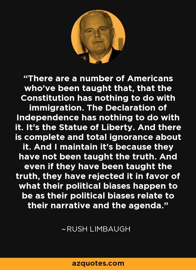 There are a number of Americans who've been taught that, that the Constitution has nothing to do with immigration. The Declaration of Independence has nothing to do with it. It's the Statue of Liberty. And there is complete and total ignorance about it. And I maintain it's because they have not been taught the truth. And even if they have been taught the truth, they have rejected it in favor of what their political biases happen to be as their political biases relate to their narrative and the agenda. - Rush Limbaugh