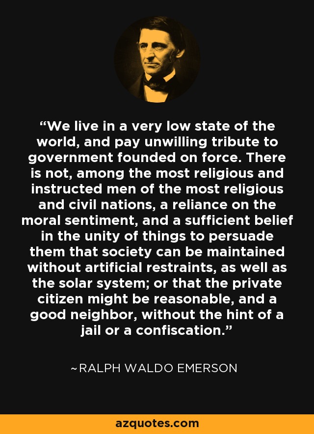 We live in a very low state of the world, and pay unwilling tribute to government founded on force. There is not, among the most religious and instructed men of the most religious and civil nations, a reliance on the moral sentiment, and a sufficient belief in the unity of things to persuade them that society can be maintained without artificial restraints, as well as the solar system; or that the private citizen might be reasonable, and a good neighbor, without the hint of a jail or a confiscation. - Ralph Waldo Emerson