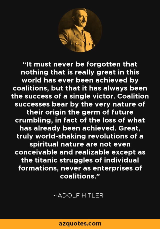 It must never be forgotten that nothing that is really great in this world has ever been achieved by coalitions, but that it has always been the success of a single victor. Coalition successes bear by the very nature of their origin the germ of future crumbling, in fact of the loss of what has already been achieved. Great, truly world-shaking revolutions of a spiritual nature are not even conceivable and realizable except as the titanic struggles of individual formations, never as enterprises of coalitions. - Adolf Hitler