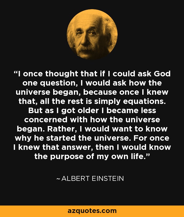 I once thought that if I could ask God one question, I would ask how the universe began, because once I knew that, all the rest is simply equations. But as I got older I became less concerned with how the universe began. Rather, I would want to know why he started the universe. For once I knew that answer, then I would know the purpose of my own life. - Albert Einstein