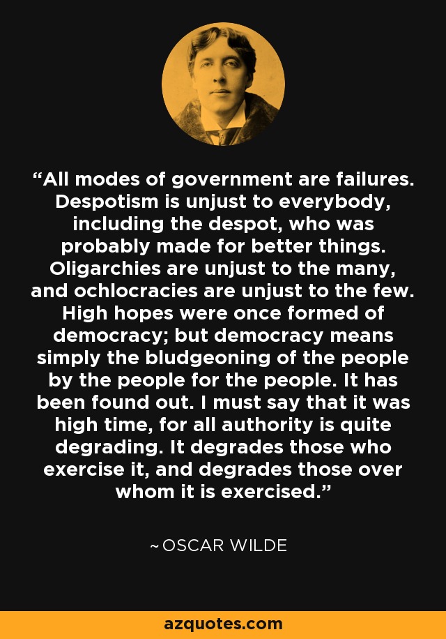 All modes of government are failures. Despotism is unjust to everybody, including the despot, who was probably made for better things. Oligarchies are unjust to the many, and ochlocracies are unjust to the few. High hopes were once formed of democracy; but democracy means simply the bludgeoning of the people by the people for the people. It has been found out. I must say that it was high time, for all authority is quite degrading. It degrades those who exercise it, and degrades those over whom it is exercised. - Oscar Wilde