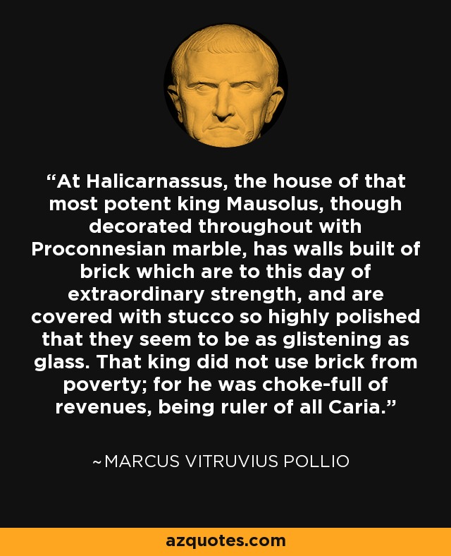 At Halicarnassus, the house of that most potent king Mausolus, though decorated throughout with Proconnesian marble, has walls built of brick which are to this day of extraordinary strength, and are covered with stucco so highly polished that they seem to be as glistening as glass. That king did not use brick from poverty; for he was choke-full of revenues, being ruler of all Caria. - Marcus Vitruvius Pollio
