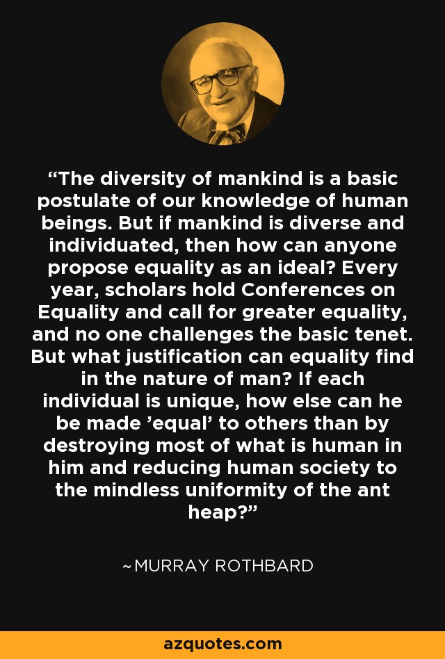 The diversity of mankind is a basic postulate of our knowledge of human beings. But if mankind is diverse and individuated, then how can anyone propose equality as an ideal? Every year, scholars hold Conferences on Equality and call for greater equality, and no one challenges the basic tenet. But what justification can equality find in the nature of man? If each individual is unique, how else can he be made 'equal' to others than by destroying most of what is human in him and reducing human society to the mindless uniformity of the ant heap? - Murray Rothbard