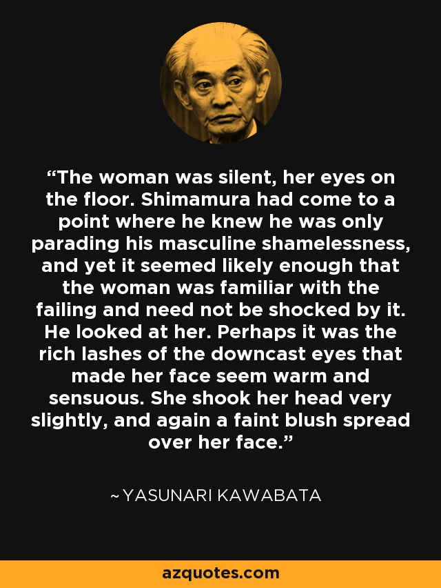 The woman was silent, her eyes on the floor. Shimamura had come to a point where he knew he was only parading his masculine shamelessness, and yet it seemed likely enough that the woman was familiar with the failing and need not be shocked by it. He looked at her. Perhaps it was the rich lashes of the downcast eyes that made her face seem warm and sensuous. She shook her head very slightly, and again a faint blush spread over her face. - Yasunari Kawabata