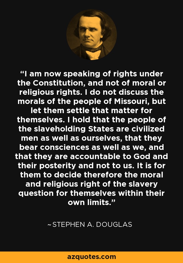 I am now speaking of rights under the Constitution, and not of moral or religious rights. I do not discuss the morals of the people of Missouri, but let them settle that matter for themselves. I hold that the people of the slaveholding States are civilized men as well as ourselves, that they bear consciences as well as we, and that they are accountable to God and their posterity and not to us. It is for them to decide therefore the moral and religious right of the slavery question for themselves within their own limits. - Stephen A. Douglas