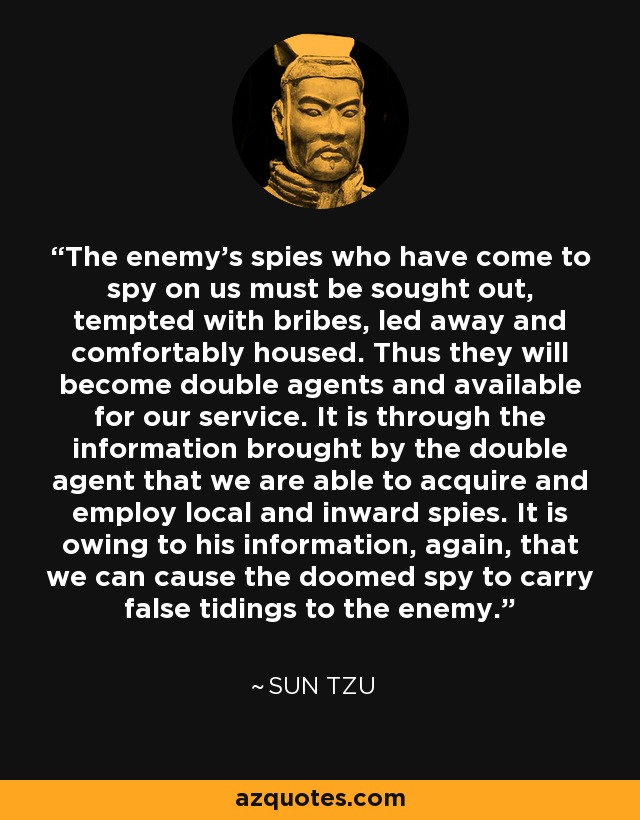 The enemy's spies who have come to spy on us must be sought out, tempted with bribes, led away and comfortably housed. Thus they will become double agents and available for our service. It is through the information brought by the double agent that we are able to acquire and employ local and inward spies. It is owing to his information, again, that we can cause the doomed spy to carry false tidings to the enemy. - Sun Tzu