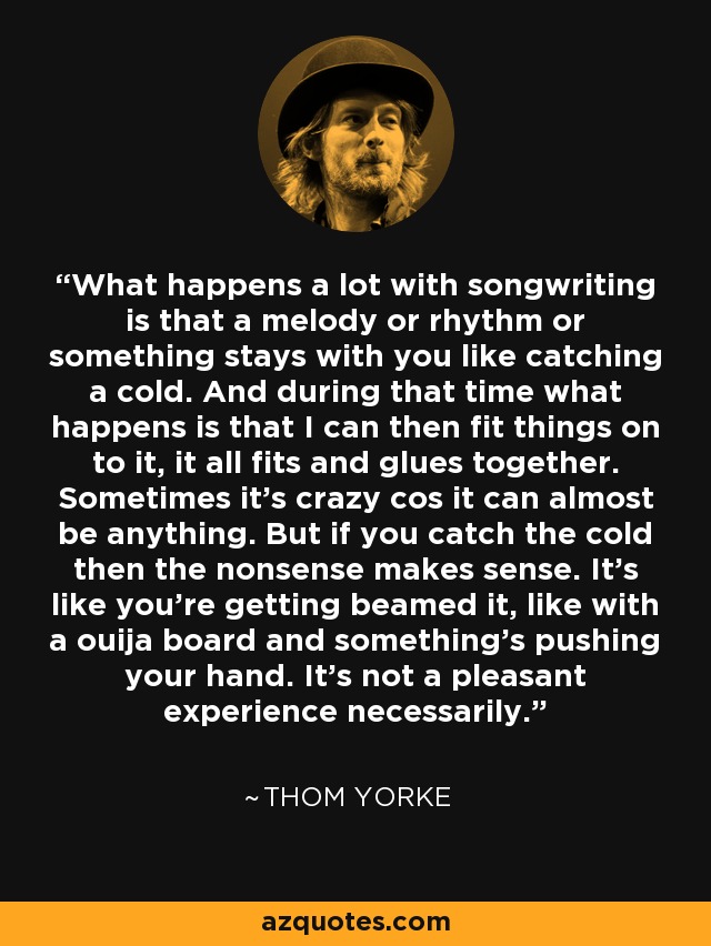 What happens a lot with songwriting is that a melody or rhythm or something stays with you like catching a cold. And during that time what happens is that I can then fit things on to it, it all fits and glues together. Sometimes it's crazy cos it can almost be anything. But if you catch the cold then the nonsense makes sense. It's like you're getting beamed it, like with a ouija board and something's pushing your hand. It's not a pleasant experience necessarily. - Thom Yorke