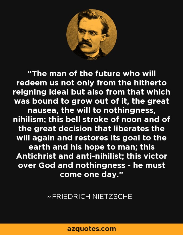 The man of the future who will redeem us not only from the hitherto reigning ideal but also from that which was bound to grow out of it, the great nausea, the will to nothingness, nihilism; this bell stroke of noon and of the great decision that liberates the will again and restores its goal to the earth and his hope to man; this Antichrist and anti-nihilist; this victor over God and nothingness - he must come one day. - Friedrich Nietzsche