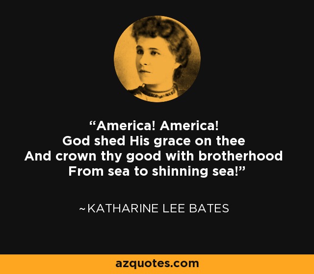 America! America! God shed His grace on thee And crown thy good with brotherhood From sea to shinning sea! - Katharine Lee Bates