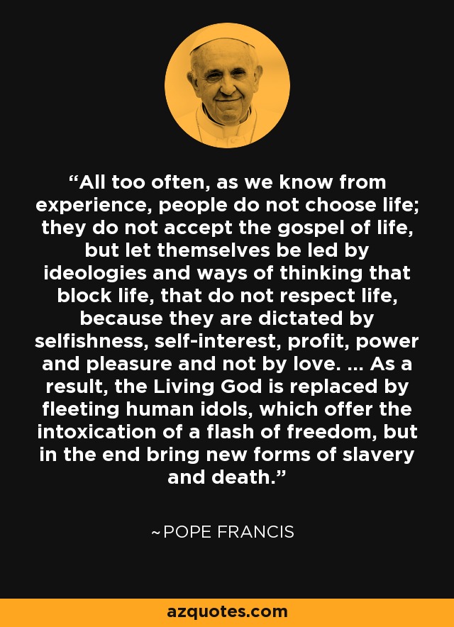 All too often, as we know from experience, people do not choose life; they do not accept the gospel of life, but let themselves be led by ideologies and ways of thinking that block life, that do not respect life, because they are dictated by selfishness, self-interest, profit, power and pleasure and not by love. ... As a result, the Living God is replaced by fleeting human idols, which offer the intoxication of a flash of freedom, but in the end bring new forms of slavery and death. - Pope Francis