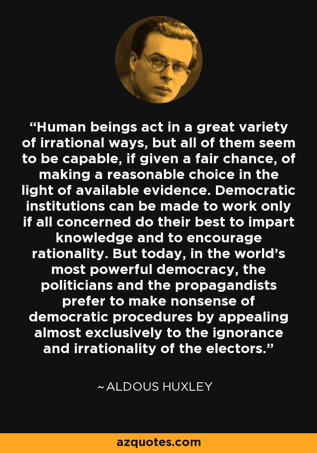 Human beings act in a great variety of irrational ways, but all of them seem to be capable, if given a fair chance, of making a reasonable choice in the light of available evidence. Democratic institutions can be made to work only if all concerned do their best to impart knowledge and to encourage rationality. But today, in the world's most powerful democracy, the politicians and the propagandists prefer to make nonsense of democratic procedures by appealing almost exclusively to the ignorance and irrationality of the electors. - Aldous Huxley
