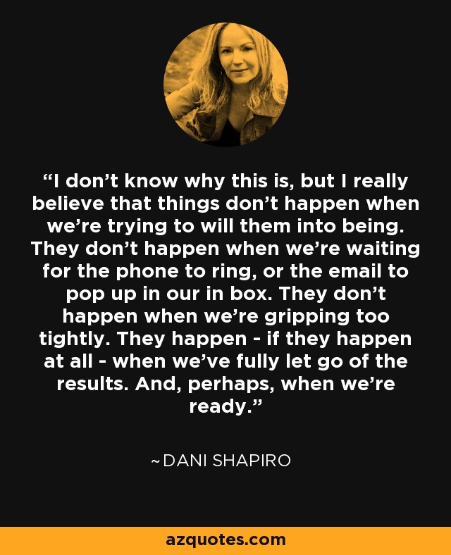 I don't know why this is, but I really believe that things don't happen when we're trying to will them into being. They don't happen when we're waiting for the phone to ring, or the email to pop up in our in box. They don't happen when we're gripping too tightly. They happen - if they happen at all - when we've fully let go of the results. And, perhaps, when we're ready. - Dani Shapiro