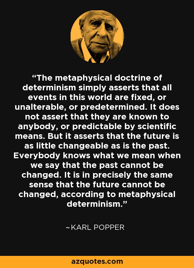 The metaphysical doctrine of determinism simply asserts that all events in this world are fixed, or unalterable, or predetermined. It does not assert that they are known to anybody, or predictable by scientific means. But it asserts that the future is as little changeable as is the past. Everybody knows what we mean when we say that the past cannot be changed. It is in precisely the same sense that the future cannot be changed, according to metaphysical determinism. - Karl Popper