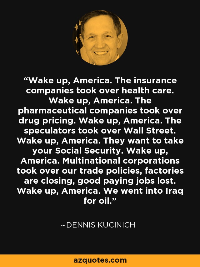 Wake up, America. The insurance companies took over health care. Wake up, America. The pharmaceutical companies took over drug pricing. Wake up, America. The speculators took over Wall Street. Wake up, America. They want to take your Social Security. Wake up, America. Multinational corporations took over our trade policies, factories are closing, good paying jobs lost. Wake up, America. We went into Iraq for oil. - Dennis Kucinich