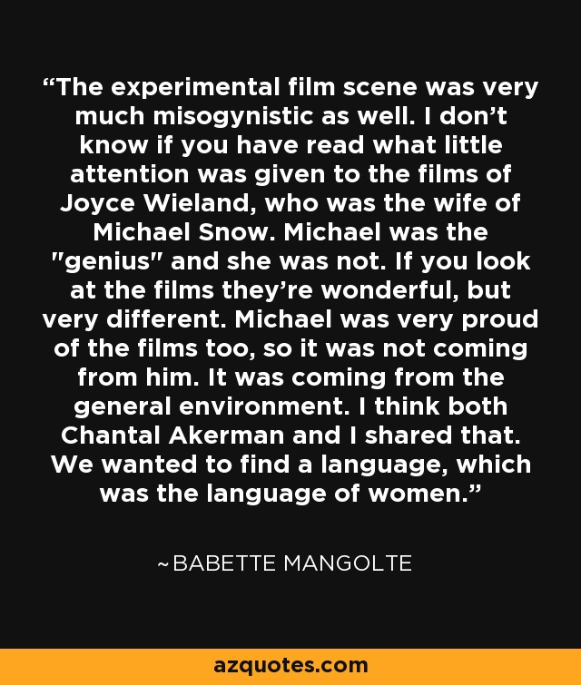 The experimental film scene was very much misogynistic as well. I don't know if you have read what little attention was given to the films of Joyce Wieland, who was the wife of Michael Snow. Michael was the 