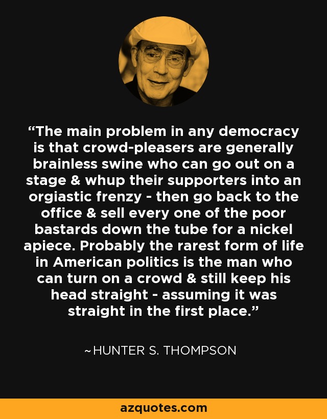 The main problem in any democracy is that crowd-pleasers are generally brainless swine who can go out on a stage & whup their supporters into an orgiastic frenzy - then go back to the office & sell every one of the poor bastards down the tube for a nickel apiece. Probably the rarest form of life in American politics is the man who can turn on a crowd & still keep his head straight - assuming it was straight in the first place. - Hunter S. Thompson