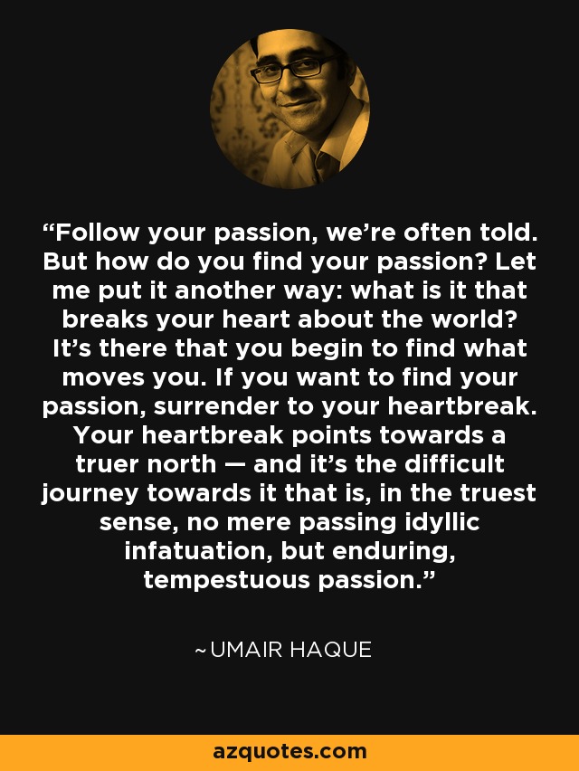 Follow your passion, we’re often told. But how do you find your passion? Let me put it another way: what is it that breaks your heart about the world? It’s there that you begin to find what moves you. If you want to find your passion, surrender to your heartbreak. Your heartbreak points towards a truer north — and it’s the difficult journey towards it that is, in the truest sense, no mere passing idyllic infatuation, but enduring, tempestuous passion. - Umair Haque