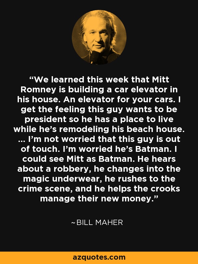 We learned this week that Mitt Romney is building a car elevator in his house. An elevator for your cars. I get the feeling this guy wants to be president so he has a place to live while he's remodeling his beach house. ... I'm not worried that this guy is out of touch. I'm worried he's Batman. I could see Mitt as Batman. He hears about a robbery, he changes into the magic underwear, he rushes to the crime scene, and he helps the crooks manage their new money. - Bill Maher