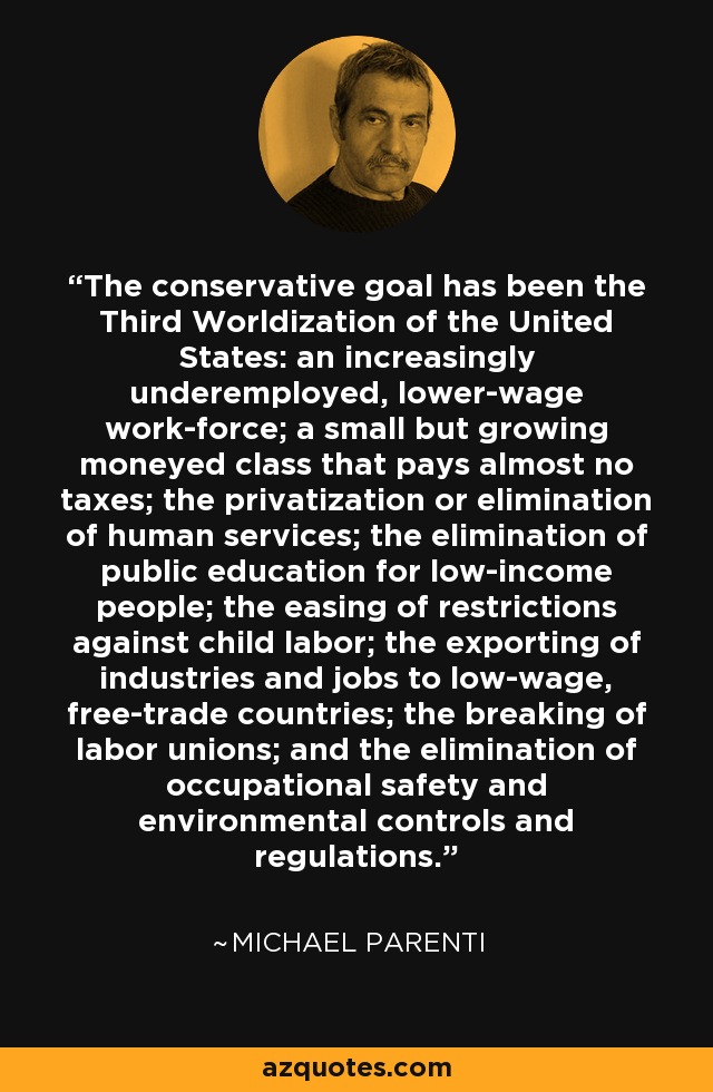 The conservative goal has been the Third Worldization of the United States: an increasingly underemployed, lower-wage work-force; a small but growing moneyed class that pays almost no taxes; the privatization or elimination of human services; the elimination of public education for low-income people; the easing of restrictions against child labor; the exporting of industries and jobs to low-wage, free-trade countries; the breaking of labor unions; and the elimination of occupational safety and environmental controls and regulations. - Michael Parenti