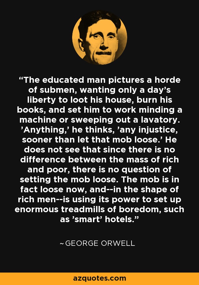 The educated man pictures a horde of submen, wanting only a day's liberty to loot his house, burn his books, and set him to work minding a machine or sweeping out a lavatory. 'Anything,' he thinks, 'any injustice, sooner than let that mob loose.' He does not see that since there is no difference between the mass of rich and poor, there is no question of setting the mob loose. The mob is in fact loose now, and--in the shape of rich men--is using its power to set up enormous treadmills of boredom, such as 'smart' hotels. - George Orwell
