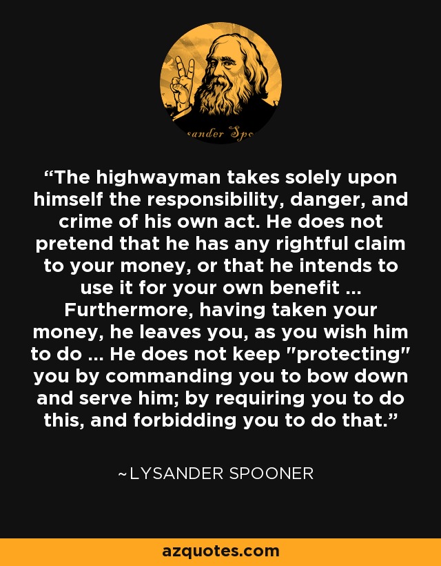 The highwayman takes solely upon himself the responsibility, danger, and crime of his own act. He does not pretend that he has any rightful claim to your money, or that he intends to use it for your own benefit ... Furthermore, having taken your money, he leaves you, as you wish him to do ... He does not keep 