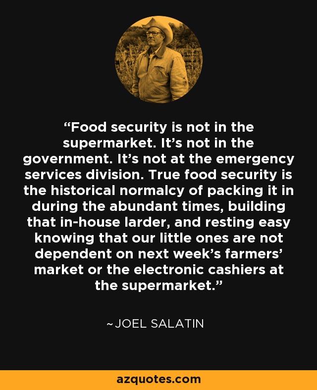 Food security is not in the supermarket. It's not in the government. It's not at the emergency services division. True food security is the historical normalcy of packing it in during the abundant times, building that in-house larder, and resting easy knowing that our little ones are not dependent on next week's farmers' market or the electronic cashiers at the supermarket. - Joel Salatin