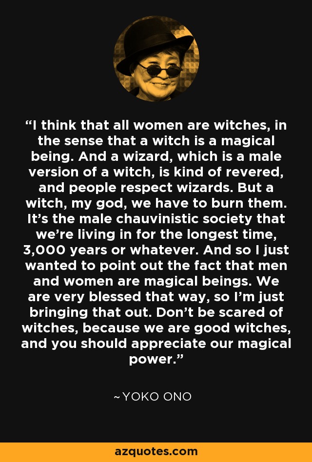 I think that all women are witches, in the sense that a witch is a magical being. And a wizard, which is a male version of a witch, is kind of revered, and people respect wizards. But a witch, my god, we have to burn them. It's the male chauvinistic society that we're living in for the longest time, 3,000 years or whatever. And so I just wanted to point out the fact that men and women are magical beings. We are very blessed that way, so I'm just bringing that out. Don't be scared of witches, because we are good witches, and you should appreciate our magical power. - Yoko Ono
