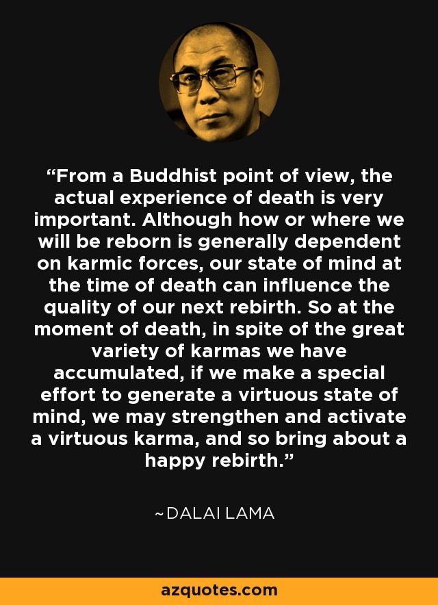 From a Buddhist point of view, the actual experience of death is very important. Although how or where we will be reborn is generally dependent on karmic forces, our state of mind at the time of death can influence the quality of our next rebirth. So at the moment of death, in spite of the great variety of karmas we have accumulated, if we make a special effort to generate a virtuous state of mind, we may strengthen and activate a virtuous karma, and so bring about a happy rebirth. - Dalai Lama