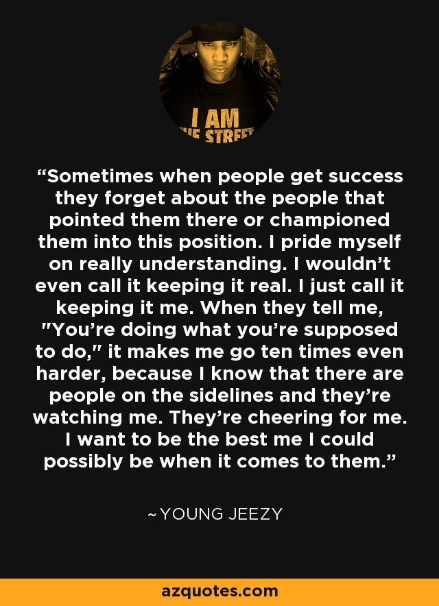 Sometimes when people get success they forget about the people that pointed them there or championed them into this position. I pride myself on really understanding. I wouldn't even call it keeping it real. I just call it keeping it me. When they tell me, 