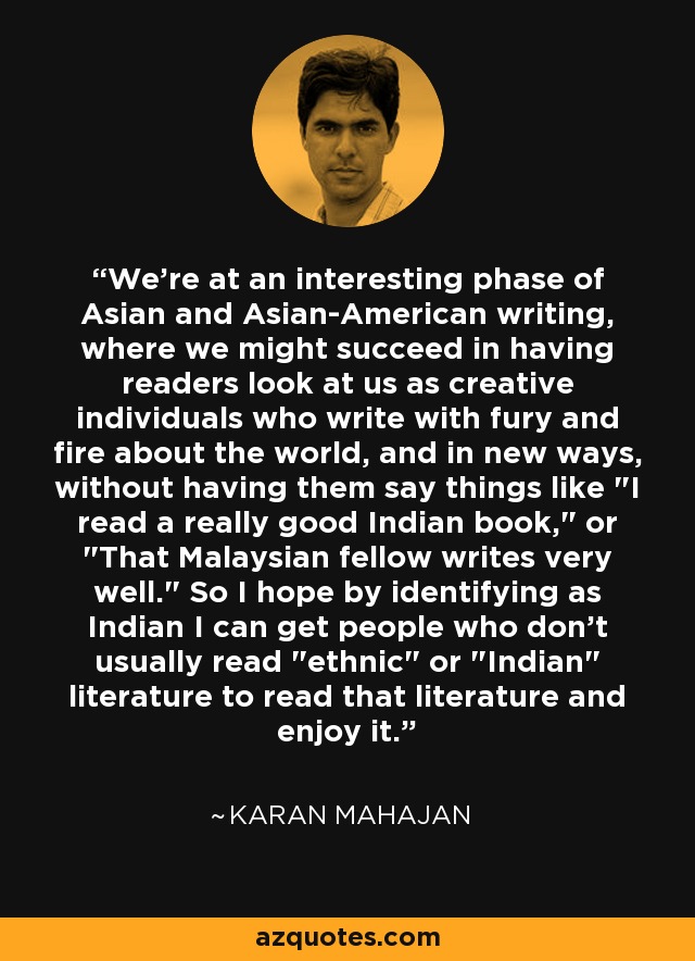 We're at an interesting phase of Asian and Asian-American writing, where we might succeed in having readers look at us as creative individuals who write with fury and fire about the world, and in new ways, without having them say things like 