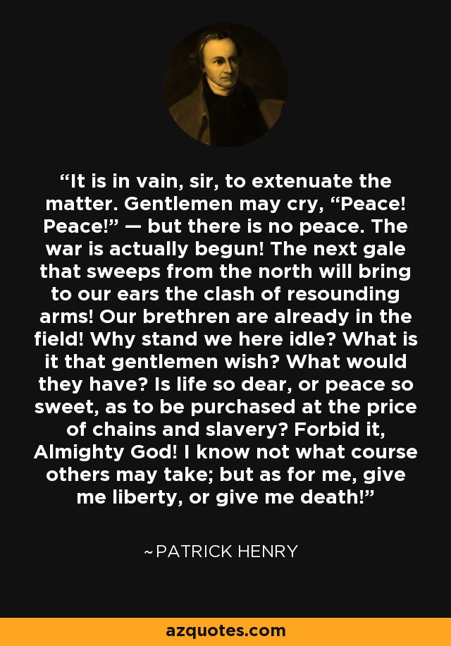 It is in vain, sir, to extenuate the matter. Gentlemen may cry, “Peace! Peace!” — but there is no peace. The war is actually begun! The next gale that sweeps from the north will bring to our ears the clash of resounding arms! Our brethren are already in the field! Why stand we here idle? What is it that gentlemen wish? What would they have? Is life so dear, or peace so sweet, as to be purchased at the price of chains and slavery? Forbid it, Almighty God! I know not what course others may take; but as for me, give me liberty, or give me death! - Patrick Henry