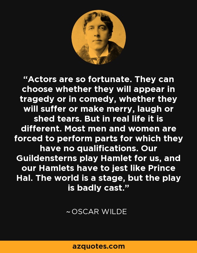 Actors are so fortunate. They can choose whether they will appear in tragedy or in comedy, whether they will suffer or make merry, laugh or shed tears. But in real life it is different. Most men and women are forced to perform parts for which they have no qualifications. Our Guildensterns play Hamlet for us, and our Hamlets have to jest like Prince Hal. The world is a stage, but the play is badly cast. - Oscar Wilde