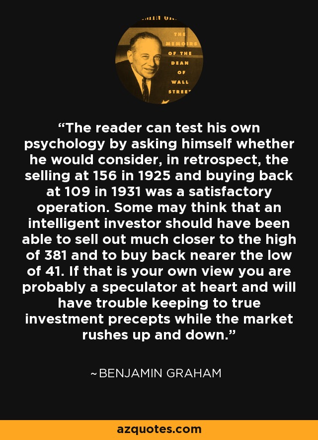 The reader can test his own psychology by asking himself whether he would consider, in retrospect, the selling at 156 in 1925 and buying back at 109 in 1931 was a satisfactory operation. Some may think that an intelligent investor should have been able to sell out much closer to the high of 381 and to buy back nearer the low of 41. If that is your own view you are probably a speculator at heart and will have trouble keeping to true investment precepts while the market rushes up and down. - Benjamin Graham