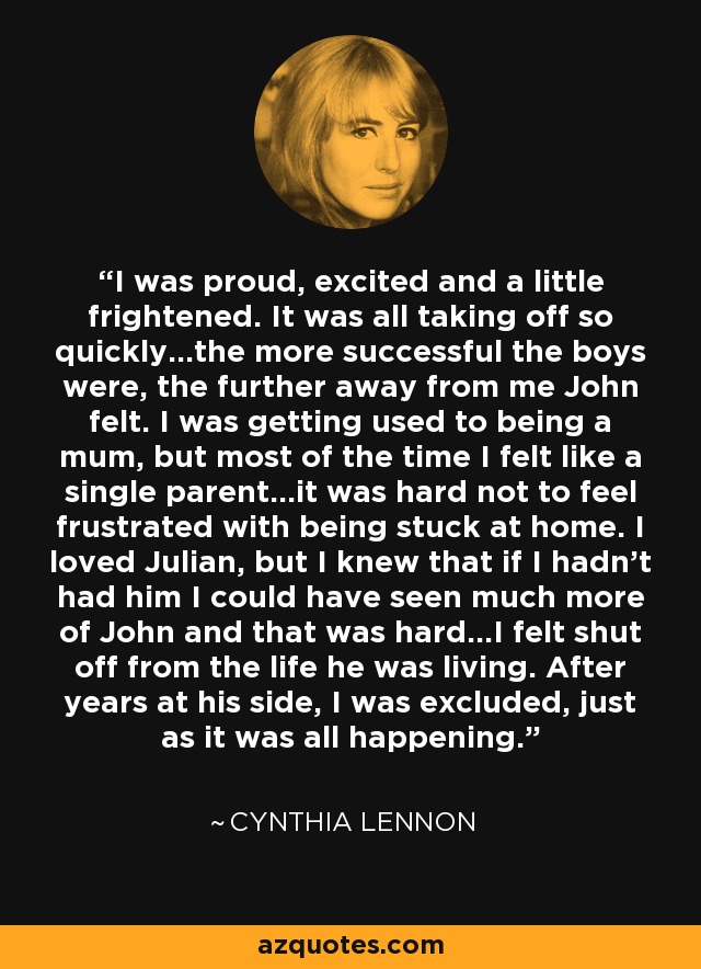 I was proud, excited and a little frightened. It was all taking off so quickly…the more successful the boys were, the further away from me John felt. I was getting used to being a mum, but most of the time I felt like a single parent…it was hard not to feel frustrated with being stuck at home. I loved Julian, but I knew that if I hadn’t had him I could have seen much more of John and that was hard…I felt shut off from the life he was living. After years at his side, I was excluded, just as it was all happening. - Cynthia Lennon