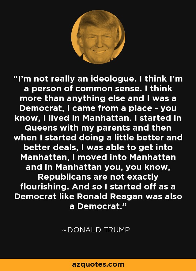 I'm not really an ideologue. I think I'm a person of common sense. I think more than anything else and I was a Democrat, I came from a place - you know, I lived in Manhattan. I started in Queens with my parents and then when I started doing a little better and better deals, I was able to get into Manhattan, I moved into Manhattan and in Manhattan you, you know, Republicans are not exactly flourishing. And so I started off as a Democrat like Ronald Reagan was also a Democrat. - Donald Trump