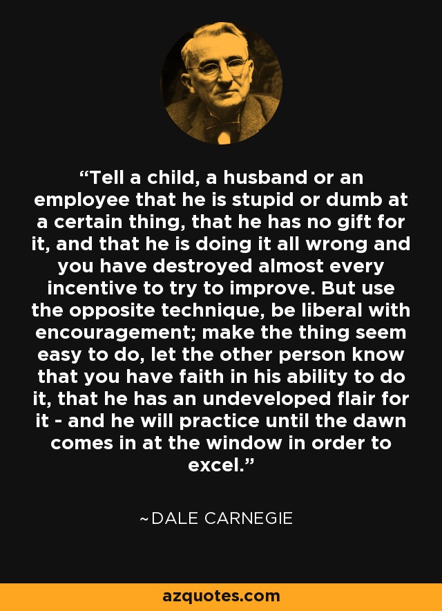 Tell a child, a husband or an employee that he is stupid or dumb at a certain thing, that he has no gift for it, and that he is doing it all wrong and you have destroyed almost every incentive to try to improve. But use the opposite technique, be liberal with encouragement; make the thing seem easy to do, let the other person know that you have faith in his ability to do it, that he has an undeveloped flair for it - and he will practice until the dawn comes in at the window in order to excel. - Dale Carnegie