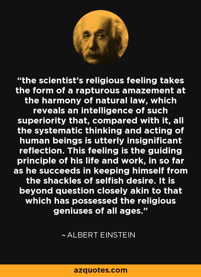 the scientist's religious feeling takes the form of a rapturous amazement at the harmony of natural law, which reveals an intelligence of such superiority that, compared with it, all the systematic thinking and acting of human beings is utterly insignificant reflection. This feeling is the guiding principle of his life and work, in so far as he succeeds in keeping himself from the shackles of selfish desire. It is beyond question closely akin to that which has possessed the religious geniuses of all ages. - Albert Einstein