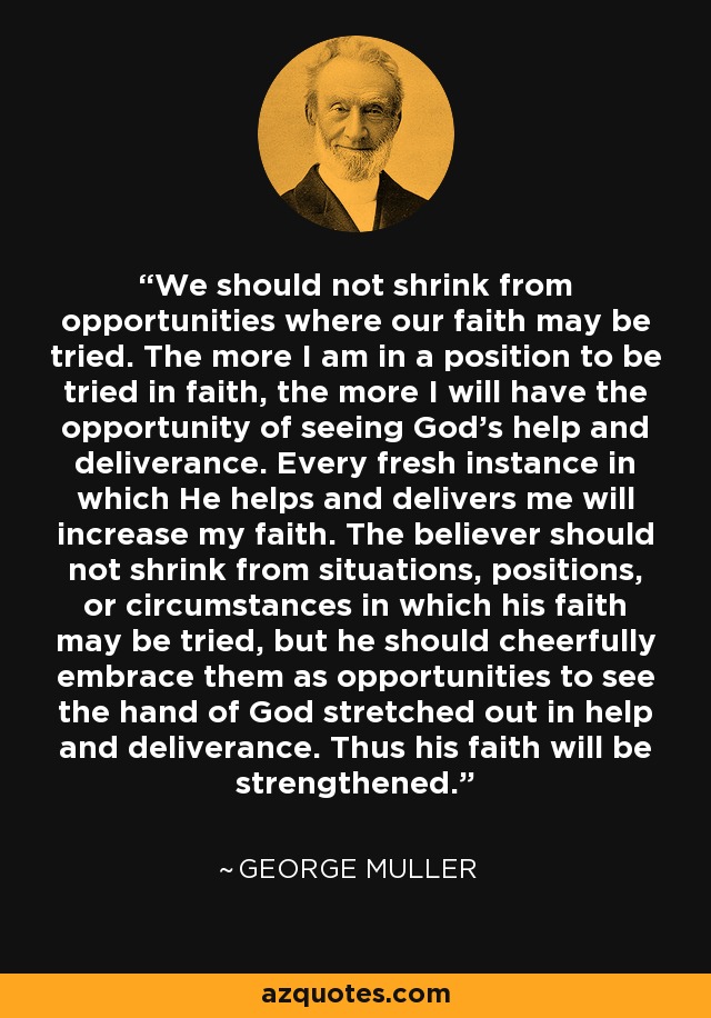 We should not shrink from opportunities where our faith may be tried. The more I am in a position to be tried in faith, the more I will have the opportunity of seeing God’s help and deliverance. Every fresh instance in which He helps and delivers me will increase my faith. The believer should not shrink from situations, positions, or circumstances in which his faith may be tried, but he should cheerfully embrace them as opportunities to see the hand of God stretched out in help and deliverance. Thus his faith will be strengthened. - George Muller