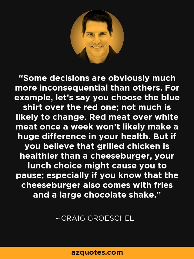 Some decisions are obviously much more inconsequential than others. For example, let's say you choose the blue shirt over the red one; not much is likely to change. Red meat over white meat once a week won't likely make a huge difference in your health. But if you believe that grilled chicken is healthier than a cheeseburger, your lunch choice might cause you to pause; especially if you know that the cheeseburger also comes with fries and a large chocolate shake. - Craig Groeschel